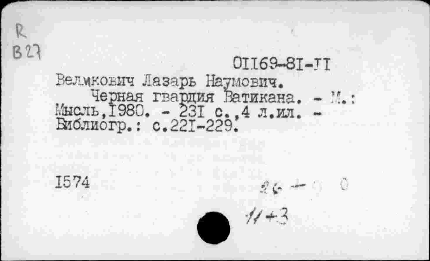 ﻿В 21
0П69-81-Т1
ВелжоБИч Лазарь Наумович.
Черная гвардия Ватикана. - М, Мысль,1980. - 231 с.,4 л.ил. -В1блиогр.: с.221-229.
1574